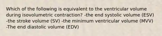 Which of the following is equivalent to the ventricular volume during isovolumetric contraction? -the end systolic volume (ESV) -the stroke volume (SV) -the minimum ventricular volume (MVV) -The end diastolic volume (EDV)