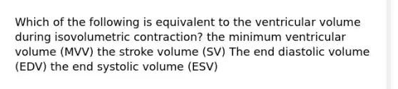 Which of the following is equivalent to the ventricular volume during isovolumetric contraction? the minimum ventricular volume (MVV) the stroke volume (SV) The end diastolic volume (EDV) the end systolic volume (ESV)