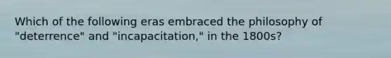 Which of the following eras embraced the philosophy of "deterrence" and "incapacitation," in the 1800s?