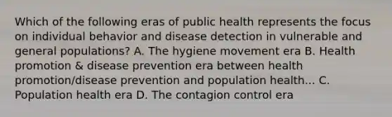 Which of the following eras of public health represents the focus on individual behavior and disease detection in vulnerable and general populations? A. The hygiene movement era B. Health promotion & disease prevention era between health promotion/disease prevention and population health... C. Population health era D. The contagion control era