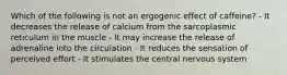 Which of the following is not an ergogenic effect of caffeine? - It decreases the release of calcium from the sarcoplasmic reticulum in the muscle - It may increase the release of adrenaline into the circulation - It reduces the sensation of perceived effort - It stimulates the central nervous system