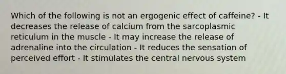 Which of the following is not an ergogenic effect of caffeine? - It decreases the release of calcium from the sarcoplasmic reticulum in the muscle - It may increase the release of adrenaline into the circulation - It reduces the sensation of perceived effort - It stimulates the central nervous system