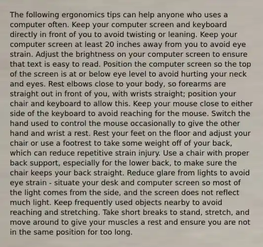 The following ergonomics tips can help anyone who uses a computer often. Keep your computer screen and keyboard directly in front of you to avoid twisting or leaning. Keep your computer screen at least 20 inches away from you to avoid eye strain. Adjust the brightness on your computer screen to ensure that text is easy to read. Position the computer screen so the top of the screen is at or below eye level to avoid hurting your neck and eyes. Rest elbows close to your body, so forearms are straight out in front of you, with wrists straight; position your chair and keyboard to allow this. Keep your mouse close to either side of the keyboard to avoid reaching for the mouse. Switch the hand used to control the mouse occasionally to give the other hand and wrist a rest. Rest your feet on the floor and adjust your chair or use a footrest to take some weight off of your back, which can reduce repetitive strain injury. Use a chair with proper back support, especially for the lower back, to make sure the chair keeps your back straight. Reduce glare from lights to avoid eye strain - situate your desk and computer screen so most of the light comes from the side, and the screen does not reflect much light. Keep frequently used objects nearby to avoid reaching and stretching. Take short breaks to stand, stretch, and move around to give your muscles a rest and ensure you are not in the same position for too long.