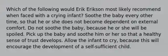 Which of the following would Erik Erikson most likely recommend when faced with a crying infant? Soothe the baby every other time, so that he or she does not become dependent on external comfort. Do not soothe the baby, because he or she will be spoiled. Pick up the baby and soothe him or her so that a healthy sense of trust develops. Allow the infant to cry, because this will encourage the development of a self-sufficient child.