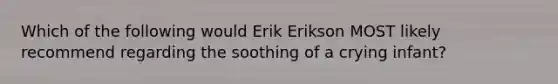 Which of the following would Erik Erikson MOST likely recommend regarding the soothing of a crying infant?