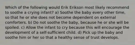 Which of the following would Erik Erikson most likely recommend to soothe a crying infant? a) Soothe the baby every other time, so that he or she does not become dependent on external comforters. b) Do not soothe the baby, because he or she will be spoiled. c) Allow the infant to cry because this will encourage the development of a self-sufficient child. d) Pick up the baby and soothe him or her so that a healthy sense of trust develops.