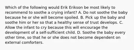 Which of the following would Erik Erikson be most likely to recommend to soothe a crying infant? A. Do not soothe the baby because he or she will become spoiled. B. Pick up the baby and soothe him or her so that a healthy sense of trust develops. C. Allow the infant to cry because this will encourage the development of a self-sufficient child. D. Soothe the baby every other time, so that he or she does not become dependent on external comforters.