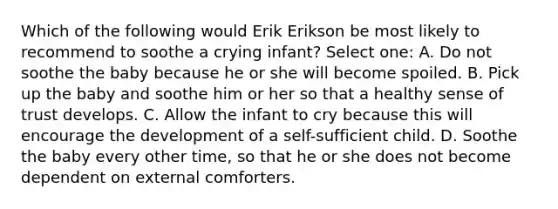 Which of the following would Erik Erikson be most likely to recommend to soothe a crying infant? Select one: A. Do not soothe the baby because he or she will become spoiled. B. Pick up the baby and soothe him or her so that a healthy sense of trust develops. C. Allow the infant to cry because this will encourage the development of a self-sufficient child. D. Soothe the baby every other time, so that he or she does not become dependent on external comforters.