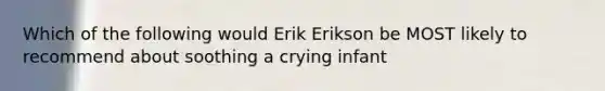 Which of the following would Erik Erikson be MOST likely to recommend about soothing a crying infant