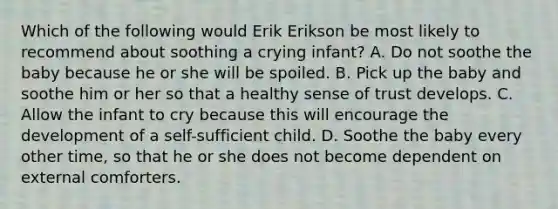 Which of the following would Erik Erikson be most likely to recommend about soothing a crying infant? A. Do not soothe the baby because he or she will be spoiled. B. Pick up the baby and soothe him or her so that a healthy sense of trust develops. C. Allow the infant to cry because this will encourage the development of a self-sufficient child. D. Soothe the baby every other time, so that he or she does not become dependent on external comforters.