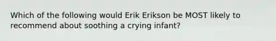 Which of the following would Erik Erikson be MOST likely to recommend about soothing a crying infant?