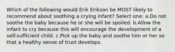 Which of the following would Erik Erikson be MOST likely to recommend about soothing a crying infant? Select one: a.Do not soothe the baby because he or she will be spoiled. b.Allow the infant to cry because this will encourage the development of a self-sufficient child. c.Pick up the baby and soothe him or her so that a healthy sense of trust develops.