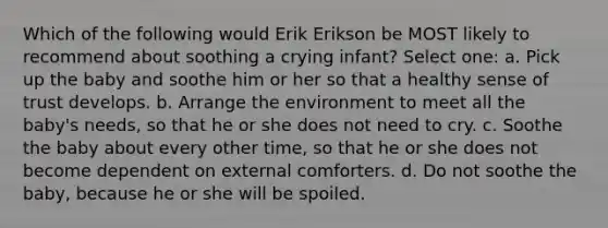 Which of the following would Erik Erikson be MOST likely to recommend about soothing a crying infant? Select one: a. Pick up the baby and soothe him or her so that a healthy sense of trust develops. b. Arrange the environment to meet all the baby's needs, so that he or she does not need to cry. c. Soothe the baby about every other time, so that he or she does not become dependent on external comforters. d. Do not soothe the baby, because he or she will be spoiled.