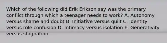 Which of the following did Erik Erikson say was the primary conflict through which a teenager needs to work? A. Autonomy versus shame and doubt B. Initiative versus guilt C. Identity versus role confusion D. Intimacy versus isolation E. Generativity versus stagnation