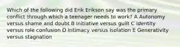 Which of the following did Erik Erikson say was the primary conflict through which a teenager needs to work? A Autonomy versus shame and doubt B Initiative versus guilt C Identity versus role confusion D Intimacy versus isolation E Generativity versus stagnation