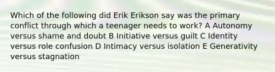 Which of the following did Erik Erikson say was the primary conflict through which a teenager needs to work? A Autonomy versus shame and doubt B Initiative versus guilt C Identity versus role confusion D Intimacy versus isolation E Generativity versus stagnation