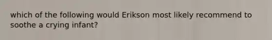 which of the following would Erikson most likely recommend to soothe a crying infant?