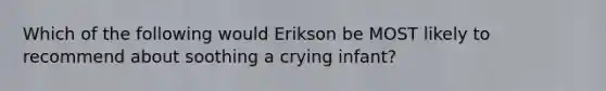 Which of the following would Erikson be MOST likely to recommend about soothing a crying infant?