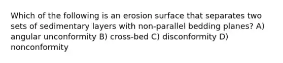 Which of the following is an erosion surface that separates two sets of sedimentary layers with non-parallel bedding planes? A) angular unconformity B) cross-bed C) disconformity D) nonconformity