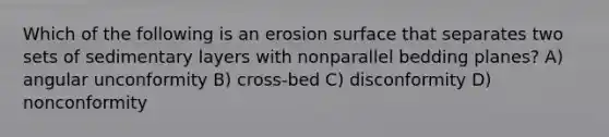 Which of the following is an erosion surface that separates two sets of sedimentary layers with nonparallel bedding planes? A) angular unconformity B) cross-bed C) disconformity D) nonconformity