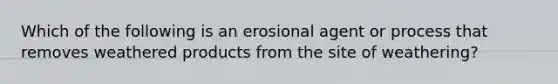 Which of the following is an erosional agent or process that removes weathered products from the site of weathering?