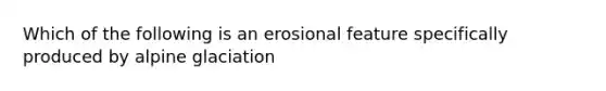 Which of the following is an erosional feature specifically produced by alpine glaciation