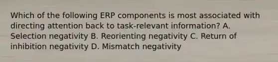 Which of the following ERP components is most associated with directing attention back to task-relevant information? A. Selection negativity B. Reorienting negativity C. Return of inhibition negativity D. Mismatch negativity