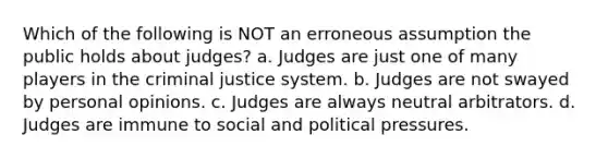 Which of the following is NOT an erroneous assumption the public holds about judges? a. Judges are just one of many players in the criminal justice system. b. Judges are not swayed by personal opinions. c. Judges are always neutral arbitrators. d. Judges are immune to social and political pressures.