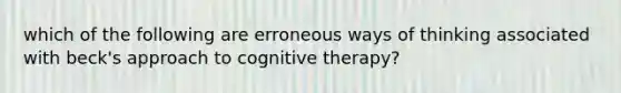 which of the following are erroneous ways of thinking associated with beck's approach to cognitive therapy?