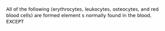 All of the following (erythrocytes, leukocytes, osteocytes, and red blood cells) are formed element s normally found in the blood, EXCEPT