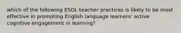 which of the following ESOL teacher practices is likely to be most effective in promoting English language learners' active cognitive engagement in learning?