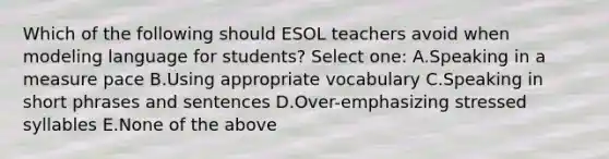 Which of the following should ESOL teachers avoid when modeling language for students? Select one: A.Speaking in a measure pace B.Using appropriate vocabulary C.Speaking in short phrases and sentences D.Over-emphasizing stressed syllables E.None of the above