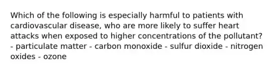 Which of the following is especially harmful to patients with cardiovascular disease, who are more likely to suffer heart attacks when exposed to higher concentrations of the pollutant? - particulate matter - carbon monoxide - sulfur dioxide - nitrogen oxides - ozone