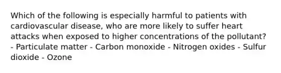 Which of the following is especially harmful to patients with cardiovascular disease, who are more likely to suffer heart attacks when exposed to higher concentrations of the pollutant? - Particulate matter - Carbon monoxide - Nitrogen oxides - Sulfur dioxide - Ozone