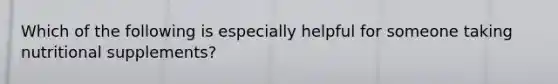 Which of the following is especially helpful for someone taking nutritional supplements?