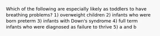 Which of the following are especially likely as toddlers to have breathing problems? 1) overweight children 2) infants who were born preterm 3) infants with Down's syndrome 4) full term infants who were diagnosed as failure to thrive 5) a and b