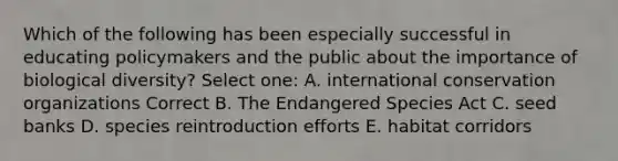 Which of the following has been especially successful in educating policymakers and the public about the importance of biological diversity? Select one: A. international conservation organizations Correct B. The Endangered Species Act C. seed banks D. species reintroduction efforts E. habitat corridors