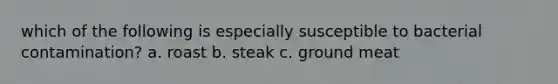 which of the following is especially susceptible to bacterial contamination? a. roast b. steak c. ground meat