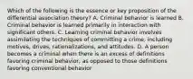 Which of the following is the essence or key proposition of the differential association theory? A. Criminal behavior is learned B. Criminal behavior is learned primarily in interaction with significant others. C. Learning criminal behavior involves assimilating the techniques of committing a crime, including motives, drives, rationalizations, and attitudes. D. A person becomes a criminal when there is an excess of definitions favoring criminal behavior, as opposed to those definitions favoring conventional behavior