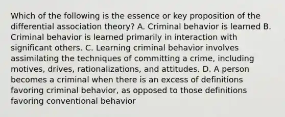 Which of the following is the essence or key proposition of the differential association theory? A. Criminal behavior is learned B. Criminal behavior is learned primarily in interaction with significant others. C. Learning criminal behavior involves assimilating the techniques of committing a crime, including motives, drives, rationalizations, and attitudes. D. A person becomes a criminal when there is an excess of definitions favoring criminal behavior, as opposed to those definitions favoring conventional behavior