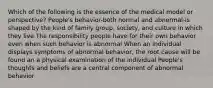 Which of the following is the essence of the medical model or perspective? People's behavior-both normal and abnormal-is shaped by the kind of family group, society, and culture in which they live The responsibility people have for their own behavior even when such behavior is abnormal When an individual displays symptoms of abnormal behavior, the root cause will be found an a physical examination of the individual People's thoughts and beliefs are a central component of abnormal behavior