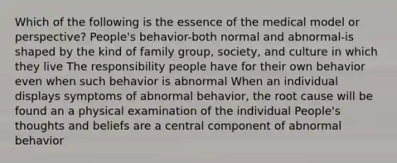 Which of the following is the essence of the medical model or perspective? People's behavior-both normal and abnormal-is shaped by the kind of family group, society, and culture in which they live The responsibility people have for their own behavior even when such behavior is abnormal When an individual displays symptoms of abnormal behavior, the root cause will be found an a physical examination of the individual People's thoughts and beliefs are a central component of abnormal behavior