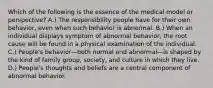 Which of the following is the essence of the medical model or perspective? A.) The responsibility people have for their own behavior, even when such behavior is abnormal. B.) When an individual displays symptom of abnormal behavior, the root cause will be found in a physical examination of the individual. C.) People's behavior—both normal and abnormal—is shaped by the kind of family group, society, and culture in which they live. D.) People's thoughts and beliefs are a central component of abnormal behavior.