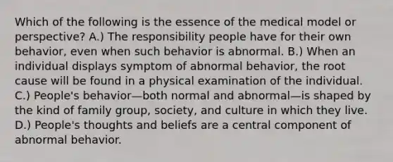 Which of the following is the essence of the medical model or perspective? A.) The responsibility people have for their own behavior, even when such behavior is abnormal. B.) When an individual displays symptom of abnormal behavior, the root cause will be found in a physical examination of the individual. C.) People's behavior—both normal and abnormal—is shaped by the kind of family group, society, and culture in which they live. D.) People's thoughts and beliefs are a central component of abnormal behavior.