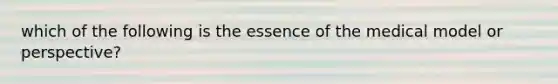 which of the following is the essence of the medical model or perspective?