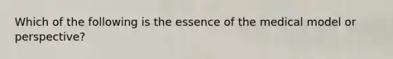 Which of the following is the essence of the medical model or perspective?