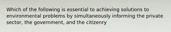 Which of the following is essential to achieving solutions to environmental problems by simultaneously informing the private sector, the government, and the citizenry