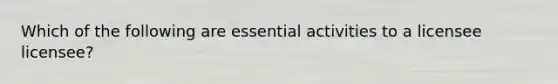 Which of the following are essential activities to a licensee licensee?