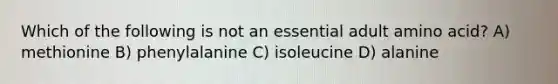 Which of the following is not an essential adult amino acid? A) methionine B) phenylalanine C) isoleucine D) alanine