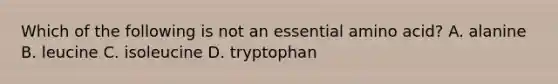 Which of the following is not an essential amino acid? A. alanine B. leucine C. isoleucine D. tryptophan